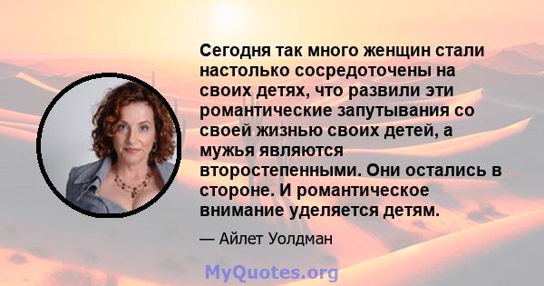 Сегодня так много женщин стали настолько сосредоточены на своих детях, что развили эти романтические запутывания со своей жизнью своих детей, а мужья являются второстепенными. Они остались в стороне. И романтическое