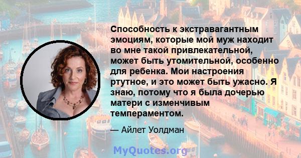 Способность к экстравагантным эмоциям, которые мой муж находит во мне такой привлекательной, может быть утомительной, особенно для ребенка. Мои настроения ртутное, и это может быть ужасно. Я знаю, потому что я была