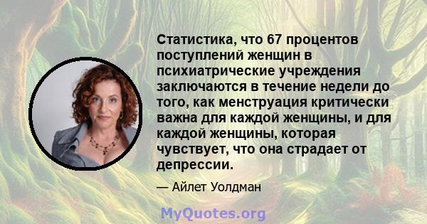 Статистика, что 67 процентов поступлений женщин в психиатрические учреждения заключаются в течение недели до того, как менструация критически важна для каждой женщины, и для каждой женщины, которая чувствует, что она