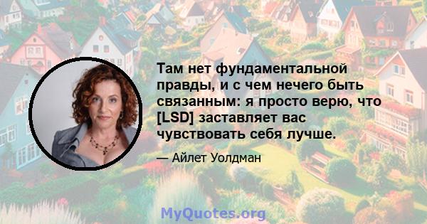 Там нет фундаментальной правды, и с чем нечего быть связанным: я просто верю, что [LSD] заставляет вас чувствовать себя лучше.