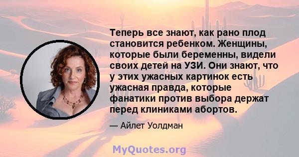 Теперь все знают, как рано плод становится ребенком. Женщины, которые были беременны, видели своих детей на УЗИ. Они знают, что у этих ужасных картинок есть ужасная правда, которые фанатики против выбора держат перед