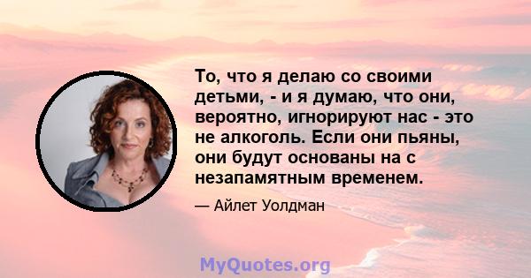 То, что я делаю со своими детьми, - и я думаю, что они, вероятно, игнорируют нас - это не алкоголь. Если они пьяны, они будут основаны на с незапамятным временем.