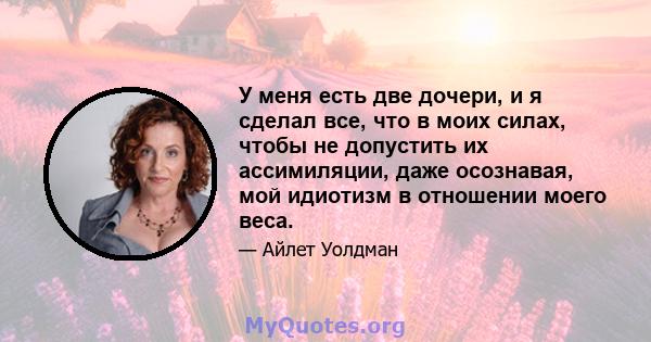 У меня есть две дочери, и я сделал все, что в моих силах, чтобы не допустить их ассимиляции, даже осознавая, мой идиотизм в отношении моего веса.