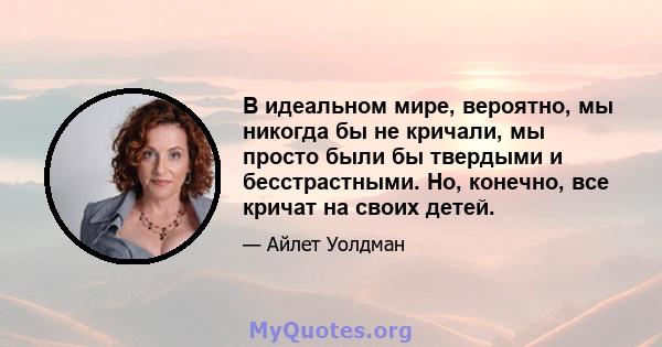 В идеальном мире, вероятно, мы никогда бы не кричали, мы просто были бы твердыми и бесстрастными. Но, конечно, все кричат ​​на своих детей.