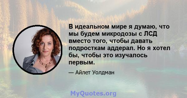 В идеальном мире я думаю, что мы будем микродозы с ЛСД вместо того, чтобы давать подросткам аддерал. Но я хотел бы, чтобы это изучалось первым.