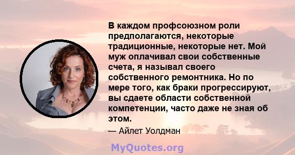 В каждом профсоюзном роли предполагаются, некоторые традиционные, некоторые нет. Мой муж оплачивал свои собственные счета, я называл своего собственного ремонтника. Но по мере того, как браки прогрессируют, вы сдаете