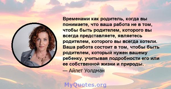 Временами как родитель, когда вы понимаете, что ваша работа не в том, чтобы быть родителем, которого вы всегда представляете, являетесь родителем, которого вы всегда хотели. Ваша работа состоит в том, чтобы быть