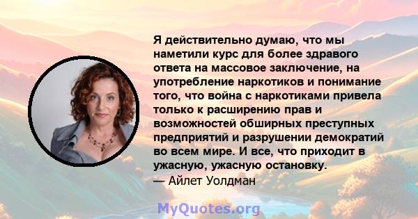 Я действительно думаю, что мы наметили курс для более здравого ответа на массовое заключение, на употребление наркотиков и понимание того, что война с наркотиками привела только к расширению прав и возможностей обширных 