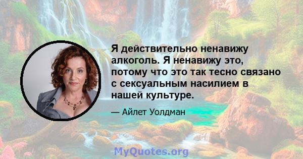 Я действительно ненавижу алкоголь. Я ненавижу это, потому что это так тесно связано с сексуальным насилием в нашей культуре.