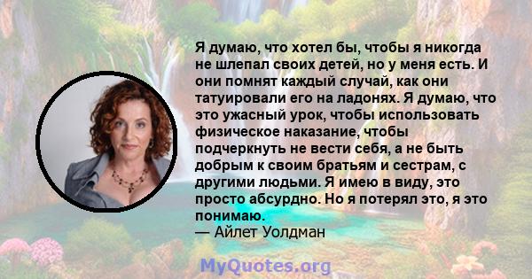 Я думаю, что хотел бы, чтобы я никогда не шлепал своих детей, но у меня есть. И они помнят каждый случай, как они татуировали его на ладонях. Я думаю, что это ужасный урок, чтобы использовать физическое наказание, чтобы 