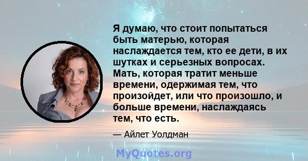 Я думаю, что стоит попытаться быть матерью, которая наслаждается тем, кто ее дети, в их шутках и серьезных вопросах. Мать, которая тратит меньше времени, одержимая тем, что произойдет, или что произошло, и больше