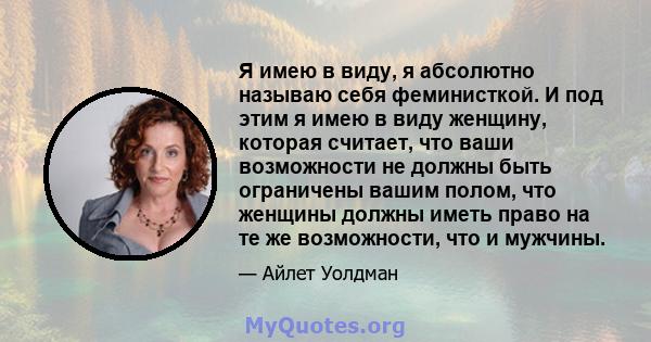 Я имею в виду, я абсолютно называю себя феминисткой. И под этим я имею в виду женщину, которая считает, что ваши возможности не должны быть ограничены вашим полом, что женщины должны иметь право на те же возможности,