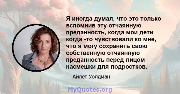 Я иногда думал, что это только вспомнив эту отчаянную преданность, когда мои дети когда -то чувствовали ко мне, что я могу сохранить свою собственную отчаянную преданность перед лицом насмешки для подростков.