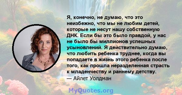 Я, конечно, не думаю, что это неизбежно, что мы не любим детей, которые не несут нашу собственную ДНК. Если бы это было правдой, у нас не было бы миллионов успешных усыновлений. Я действительно думаю, что любить ребенка 