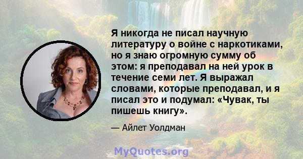 Я никогда не писал научную литературу о войне с наркотиками, но я знаю огромную сумму об этом: я преподавал на ней урок в течение семи лет. Я выражал словами, которые преподавал, и я писал это и подумал: «Чувак, ты