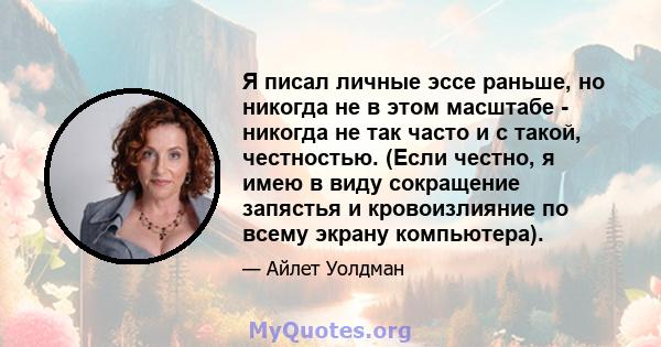 Я писал личные эссе раньше, но никогда не в этом масштабе - никогда не так часто и с такой, честностью. (Если честно, я имею в виду сокращение запястья и кровоизлияние по всему экрану компьютера).