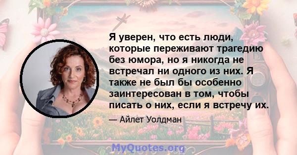 Я уверен, что есть люди, которые переживают трагедию без юмора, но я никогда не встречал ни одного из них. Я также не был бы особенно заинтересован в том, чтобы писать о них, если я встречу их.