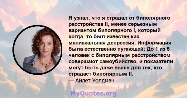 Я узнал, что я страдал от биполярного расстройства II, менее серьезным вариантом биполярного I, который когда -то был известен как маниакальная депрессия. Информация была естественно пугающей; До 1 из 5 человек с