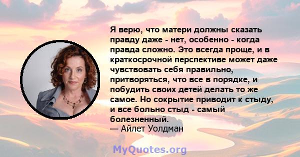 Я верю, что матери должны сказать правду даже - нет, особенно - когда правда сложно. Это всегда проще, и в краткосрочной перспективе может даже чувствовать себя правильно, притворяться, что все в порядке, и побудить