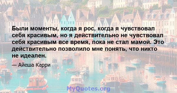 Были моменты, когда я рос, когда я чувствовал себя красивым, но я действительно не чувствовал себя красивым все время, пока не стал мамой. Это действительно позволило мне понять, что никто не идеален.