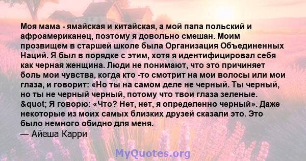 Моя мама - ямайская и китайская, а мой папа польский и афроамериканец, поэтому я довольно смешан. Моим прозвищем в старшей школе была Организация Объединенных Наций. Я был в порядке с этим, хотя я идентифицировал себя