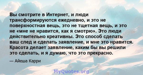 Вы смотрите в Интернет, и люди трансформируются ежедневно, и это не поверхностная вещь, это не тщетная вещь, и это не «мне не нравится, как я смотрю». Это люди действительно креативны. Это способ сделать ваш след и