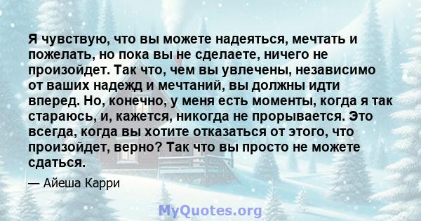 Я чувствую, что вы можете надеяться, мечтать и пожелать, но пока вы не сделаете, ничего не произойдет. Так что, чем вы увлечены, независимо от ваших надежд и мечтаний, вы должны идти вперед. Но, конечно, у меня есть