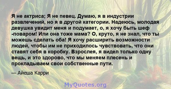 Я не актриса; Я не певец. Думаю, я в индустрии развлечений, но я в другой категории. Надеюсь, молодая девушка увидит меня и подумает, о, я хочу быть шеф -поваром! Или она тоже мама? О, круто, я не знал, что ты можешь