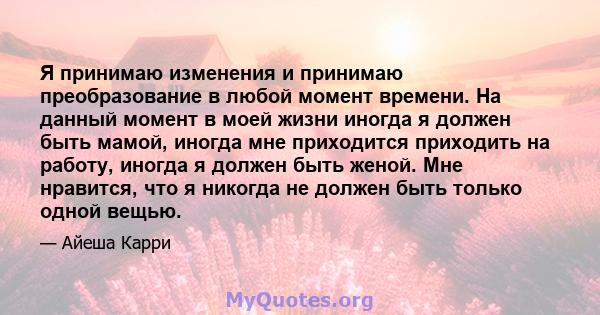 Я принимаю изменения и принимаю преобразование в любой момент времени. На данный момент в моей жизни иногда я должен быть мамой, иногда мне приходится приходить на работу, иногда я должен быть женой. Мне нравится, что я 