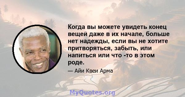 Когда вы можете увидеть конец вещей даже в их начале, больше нет надежды, если вы не хотите притворяться, забыть, или напиться или что -то в этом роде.