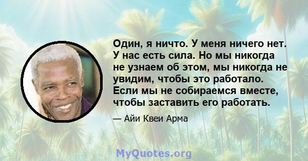 Один, я ничто. У меня ничего нет. У нас есть сила. Но мы никогда не узнаем об этом, мы никогда не увидим, чтобы это работало. Если мы не собираемся вместе, чтобы заставить его работать.