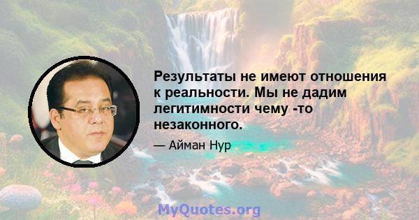 Результаты не имеют отношения к реальности. Мы не дадим легитимности чему -то незаконного.