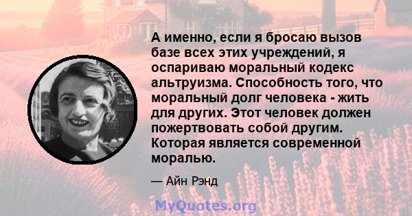 А именно, если я бросаю вызов базе всех этих учреждений, я оспариваю моральный кодекс альтруизма. Способность того, что моральный долг человека - жить для других. Этот человек должен пожертвовать собой другим. Которая