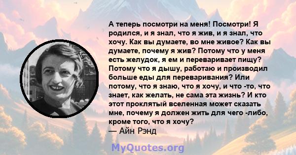 А теперь посмотри на меня! Посмотри! Я родился, и я знал, что я жив, и я знал, что хочу. Как вы думаете, во мне живое? Как вы думаете, почему я жив? Потому что у меня есть желудок, я ем и переваривает пищу? Потому что я 