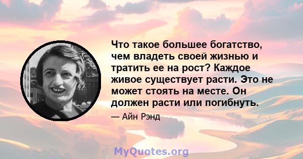 Что такое большее богатство, чем владеть своей жизнью и тратить ее на рост? Каждое живое существует расти. Это не может стоять на месте. Он должен расти или погибнуть.