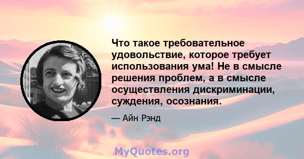 Что такое требовательное удовольствие, которое требует использования ума! Не в смысле решения проблем, а в смысле осуществления дискриминации, суждения, осознания.