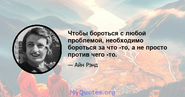 Чтобы бороться с любой проблемой, необходимо бороться за что -то, а не просто против чего -то.