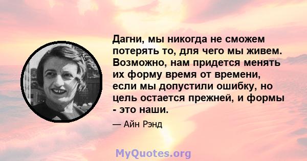 Дагни, мы никогда не сможем потерять то, для чего мы живем. Возможно, нам придется менять их форму время от времени, если мы допустили ошибку, но цель остается прежней, и формы - это наши.