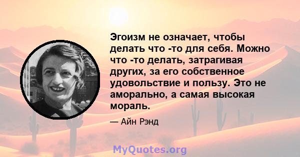 Эгоизм не означает, чтобы делать что -то для себя. Можно что -то делать, затрагивая других, за его собственное удовольствие и пользу. Это не аморально, а самая высокая мораль.