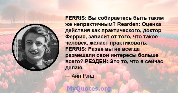 FERRIS: Вы собираетесь быть таким же непрактичным? Rearden: Оценка действия как практического, доктор Феррис, зависит от того, что такое человек, желает практиковать. FERRIS: Разве вы не всегда размещали свои интересы