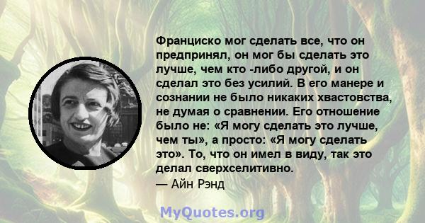 Франциско мог сделать все, что он предпринял, он мог бы сделать это лучше, чем кто -либо другой, и он сделал это без усилий. В его манере и сознании не было никаких хвастовства, не думая о сравнении. Его отношение было