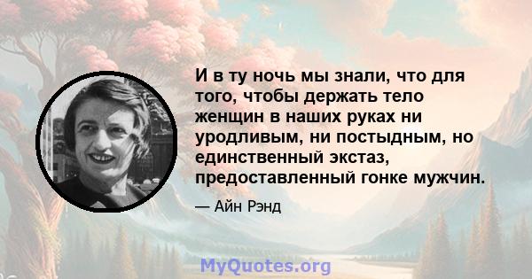 И в ту ночь мы знали, что для того, чтобы держать тело женщин в наших руках ни уродливым, ни постыдным, но единственный экстаз, предоставленный гонке мужчин.