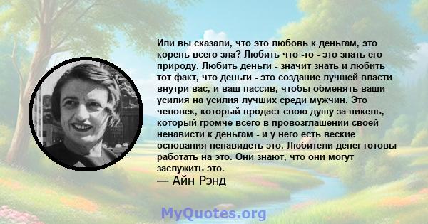 Или вы сказали, что это любовь к деньгам, это корень всего зла? Любить что -то - это знать его природу. Любить деньги - значит знать и любить тот факт, что деньги - это создание лучшей власти внутри вас, и ваш пассив,