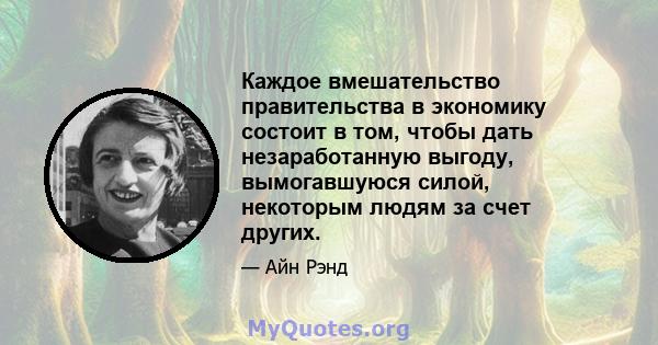 Каждое вмешательство правительства в экономику состоит в том, чтобы дать незаработанную выгоду, вымогавшуюся силой, некоторым людям за счет других.