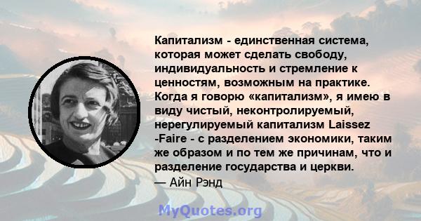 Капитализм - единственная система, которая может сделать свободу, индивидуальность и стремление к ценностям, возможным на практике. Когда я говорю «капитализм», я имею в виду чистый, неконтролируемый, нерегулируемый