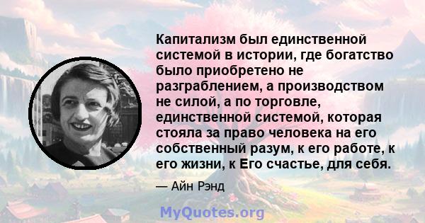 Капитализм был единственной системой в истории, где богатство было приобретено не разграблением, а производством не силой, а по торговле, единственной системой, которая стояла за право человека на его собственный разум, 