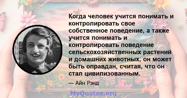 Когда человек учится понимать и контролировать свое собственное поведение, а также учится понимать и контролировать поведение сельскохозяйственных растений и домашних животных, он может быть оправдан, считая, что он