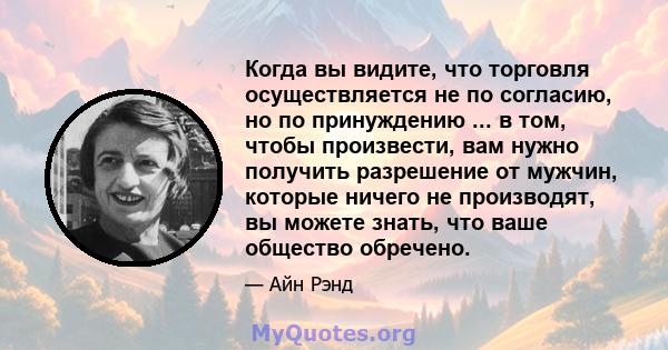 Когда вы видите, что торговля осуществляется не по согласию, но по принуждению ... в том, чтобы произвести, вам нужно получить разрешение от мужчин, которые ничего не производят, вы можете знать, что ваше общество