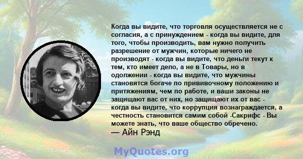 Когда вы видите, что торговля осуществляется не с согласия, а с принуждением - когда вы видите, для того, чтобы производить, вам нужно получить разрешение от мужчин, которые ничего не производят - когда вы видите, что