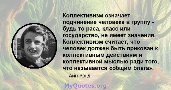 Коллективизм означает подчинение человека в группу - будь то раса, класс или государство, не имеет значения. Коллективизм считает, что человек должен быть прикован к коллективным действиям и коллективной мыслью ради